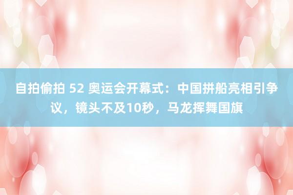 自拍偷拍 52 奥运会开幕式：中国拼船亮相引争议，镜头不及10秒，马龙挥舞国旗