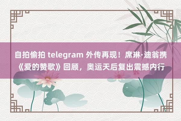 自拍偷拍 telegram 外传再现！席琳·迪翁携《爱的赞歌》回顾，奥运天后复出震撼内行