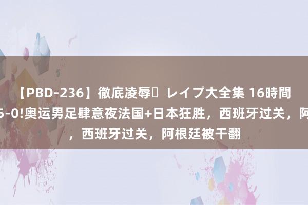 【PBD-236】徹底凌辱・レイプ大全集 16時間 第2集 3-0!5-0!奥运男足肆意夜法国+日本狂胜，西班牙过关，阿根廷被干翻