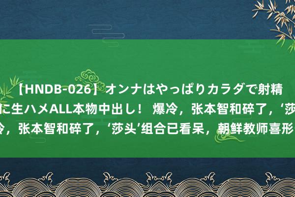 【HNDB-026】オンナはやっぱりカラダで射精する 厳選美巨乳ボディに生ハメALL本物中出し！ 爆冷，张本智和碎了，‘莎头’组合已看呆，朝鲜教师喜形于色