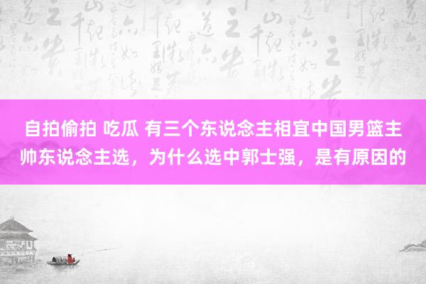 自拍偷拍 吃瓜 有三个东说念主相宜中国男篮主帅东说念主选，为什么选中郭士强，是有原因的