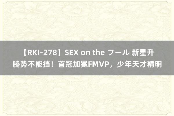 【RKI-278】SEX on the プール 新星升腾势不能挡！首冠加冕FMVP，少年天才精明