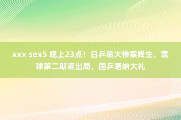 xxx sex5 晚上23点！日乒最大惨案降生，寰球第二期凌出局，国乒哂纳大礼