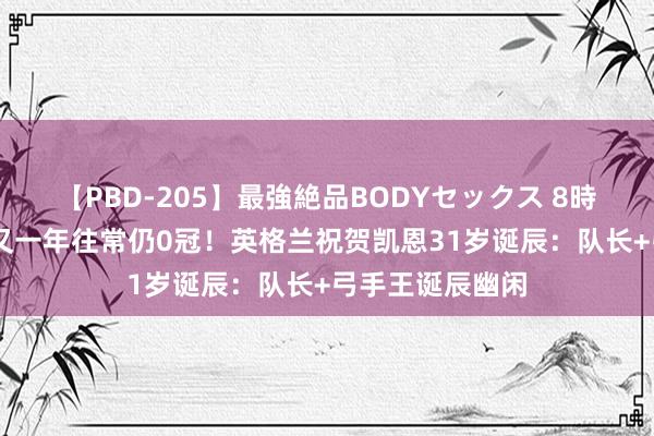 【PBD-205】最強絶品BODYセックス 8時間スペシャル 又一年往常仍0冠！英格兰祝贺凯恩31岁诞辰：队长+弓手王诞辰幽闲