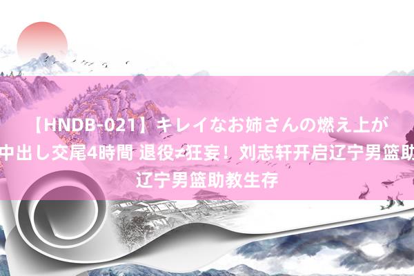 【HNDB-021】キレイなお姉さんの燃え上がる本物中出し交尾4時間 退役≠狂妄！刘志轩开启辽宁男篮助教生存