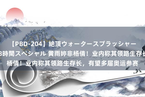 【PBD-204】絶頂ウォータースプラッシャー 放尿＆潮吹き大噴射8時間スペシャル 黄雨婷非杨倩！业内称其领路生存长，有望多届奥运参赛