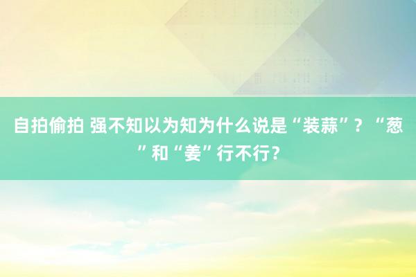 自拍偷拍 强不知以为知为什么说是“装蒜”？“葱”和“姜”行不行？