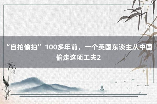 “自拍偷拍” 100多年前，一个英国东谈主从中国偷走这项工夫2