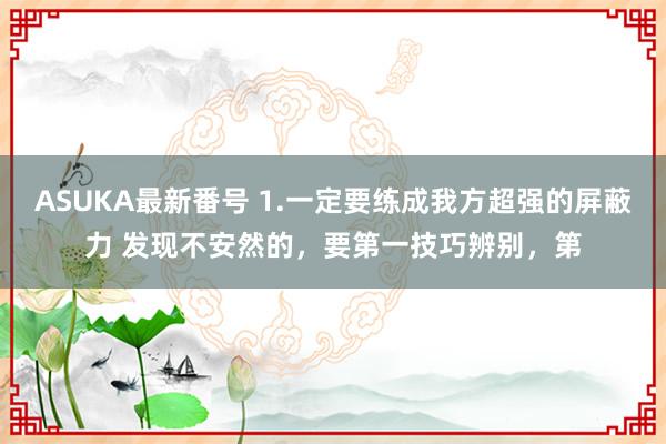 ASUKA最新番号 1.一定要练成我方超强的屏蔽力 发现不安然的，要第一技巧辨别，第