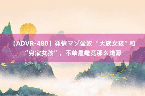 【ADVR-480】発情マゾ愛奴 “大族女孩”和“穷家女孩”，不单是雌竞那么浅薄