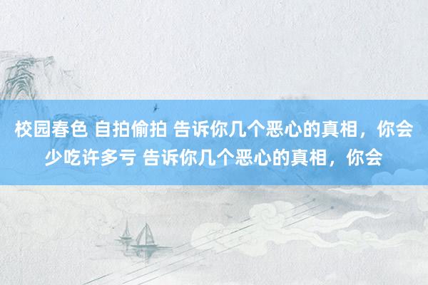 校园春色 自拍偷拍 告诉你几个恶心的真相，你会少吃许多亏 告诉你几个恶心的真相，你会