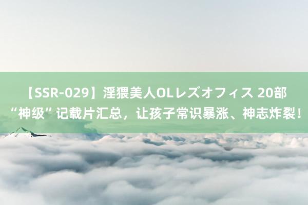 【SSR-029】淫猥美人OLレズオフィス 20部“神级”记载片汇总，让孩子常识暴涨、神志炸裂！