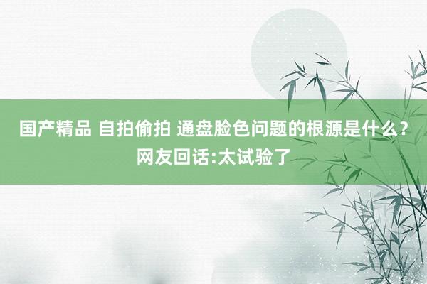 国产精品 自拍偷拍 通盘脸色问题的根源是什么？网友回话:太试验了