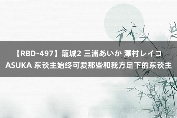 【RBD-497】籠城2 三浦あいか 澤村レイコ ASUKA 东谈主始终可爱那些和我方足下的东谈主