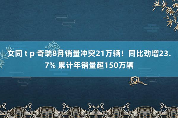 女同 t p 奇瑞8月销量冲突21万辆！同比劲增23.7% 累计年销量超150万辆