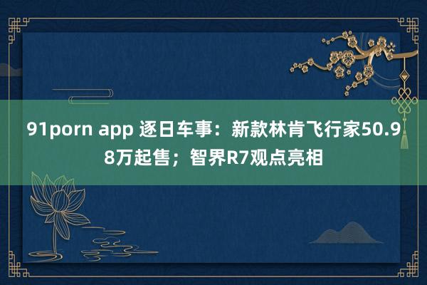 91porn app 逐日车事：新款林肯飞行家50.98万起售；智界R7观点亮相