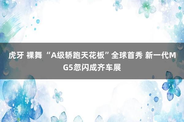 虎牙 裸舞 “A级轿跑天花板”全球首秀 新一代MG5忽闪成齐车展