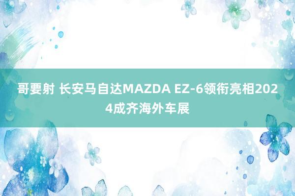 哥要射 长安马自达MAZDA EZ-6领衔亮相2024成齐海外车展