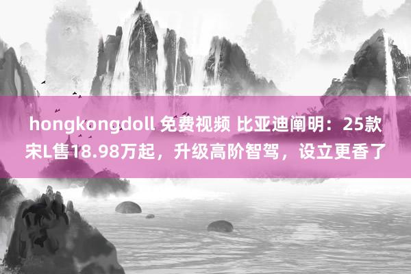 hongkongdoll 免费视频 比亚迪阐明：25款宋L售18.98万起，升级高阶智驾，设立更香了