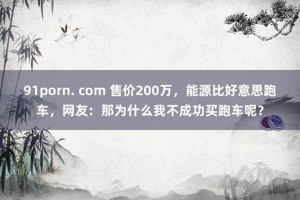 91porn. com 售价200万，能源比好意思跑车，网友：那为什么我不成功买跑车呢？