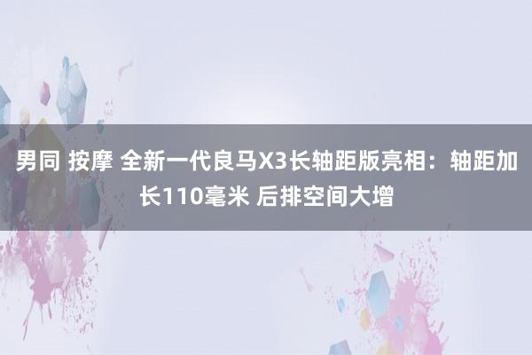 男同 按摩 全新一代良马X3长轴距版亮相：轴距加长110毫米 后排空间大增