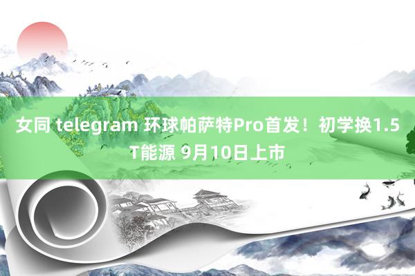 女同 telegram 环球帕萨特Pro首发！初学换1.5T能源 9月10日上市