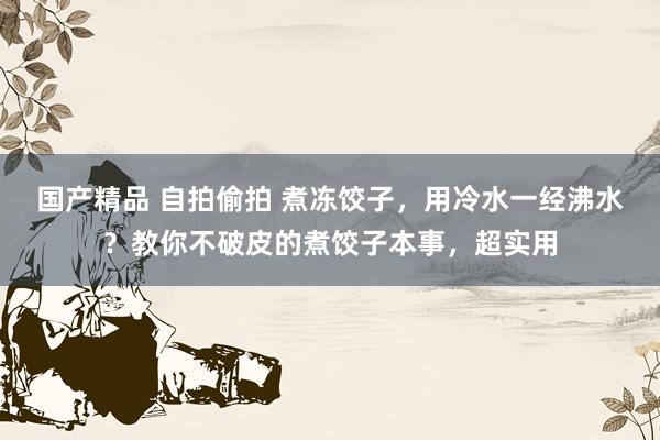 国产精品 自拍偷拍 煮冻饺子，用冷水一经沸水？教你不破皮的煮饺子本事，超实用