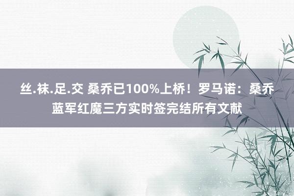 丝.袜.足.交 桑乔已100%上桥！罗马诺：桑乔蓝军红魔三方实时签完结所有文献