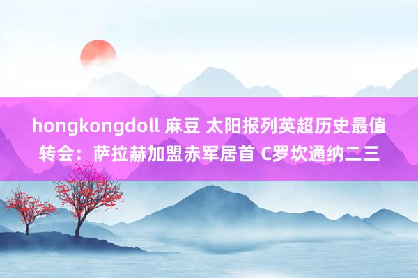 hongkongdoll 麻豆 太阳报列英超历史最值转会：萨拉赫加盟赤军居首 C罗坎通纳二三