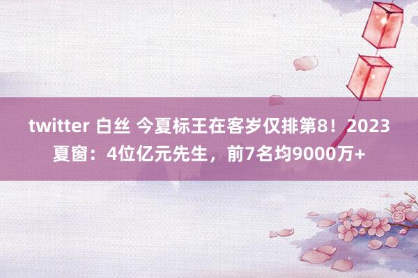 twitter 白丝 今夏标王在客岁仅排第8！2023夏窗：4位亿元先生，前7名均9000万+