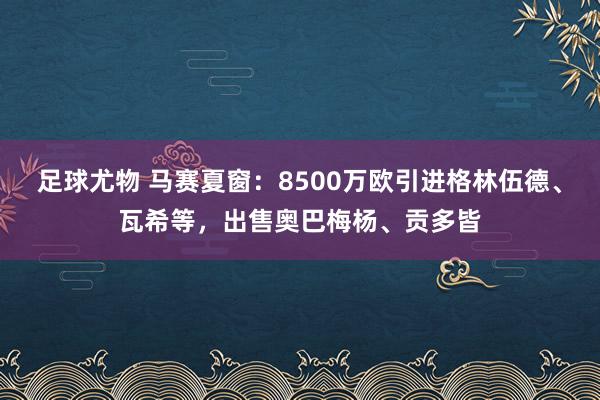 足球尤物 马赛夏窗：8500万欧引进格林伍德、瓦希等，出售奥巴梅杨、贡多皆