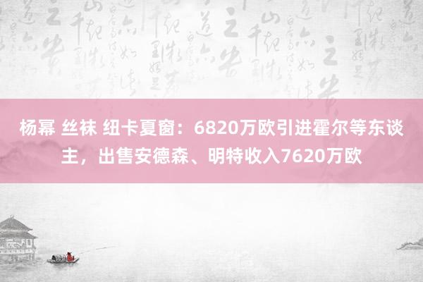 杨幂 丝袜 纽卡夏窗：6820万欧引进霍尔等东谈主，出售安德森、明特收入7620万欧