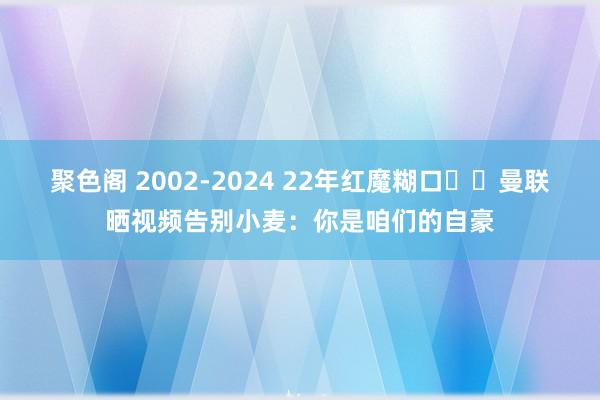 聚色阁 2002-2024 22年红魔糊口❤️曼联晒视频告别小麦：你是咱们的自豪