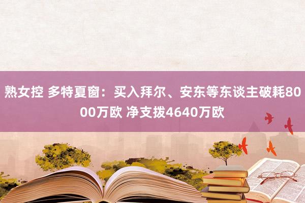 熟女控 多特夏窗：买入拜尔、安东等东谈主破耗8000万欧 净支拨4640万欧