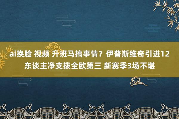 ai换脸 视频 升班马搞事情？伊普斯维奇引进12东谈主净支拨全欧第三 新赛季3场不堪