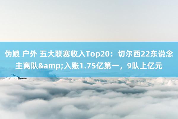 伪娘 户外 五大联赛收入Top20：切尔西22东说念主离队&入账1.75亿第一，9队上亿元