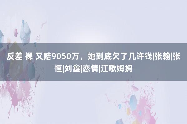 反差 裸 又赔9050万，她到底欠了几许钱|张翰|张恒|刘鑫|恋情|江歌姆妈