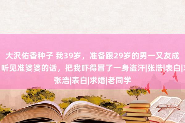 大沢佑香种子 我39岁，准备跟29岁的男一又友成婚，却不测听见准婆婆的话，把我吓得冒了一身盗汗|张浩|表白|求婚|老同学