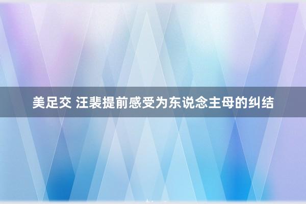 美足交 汪裴提前感受为东说念主母的纠结