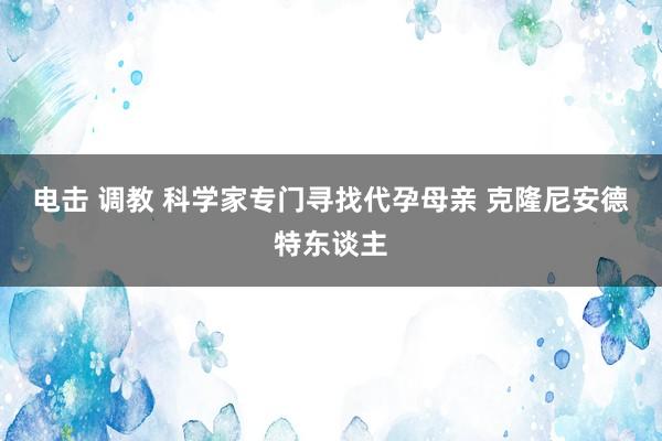 电击 调教 科学家专门寻找代孕母亲 克隆尼安德特东谈主