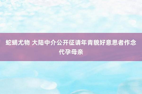 蛇蝎尤物 大陆中介公开征请年青貌好意思者作念代孕母亲