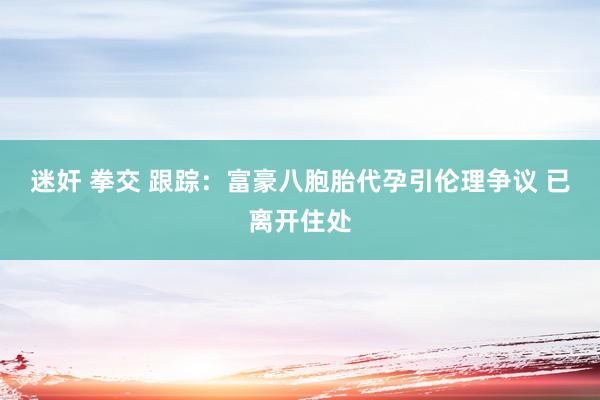 迷奸 拳交 跟踪：富豪八胞胎代孕引伦理争议 已离开住处