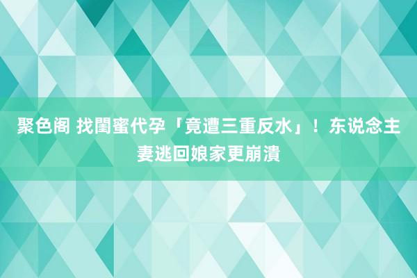 聚色阁 找閨蜜代孕「竟遭三重反水」！　东说念主妻逃回娘家更崩潰