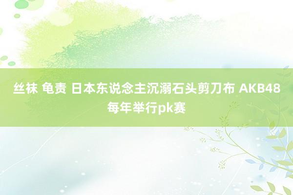 丝袜 龟责 日本东说念主沉溺石头剪刀布 AKB48每年举行pk赛