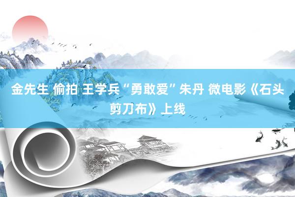 金先生 偷拍 王学兵“勇敢爱”朱丹 微电影《石头剪刀布》上线