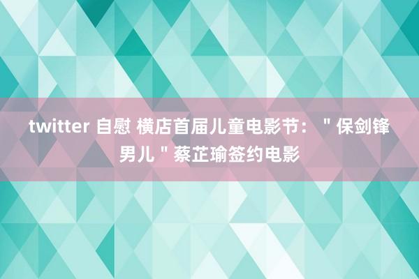 twitter 自慰 横店首届儿童电影节：＂保剑锋男儿＂蔡芷瑜签约电影