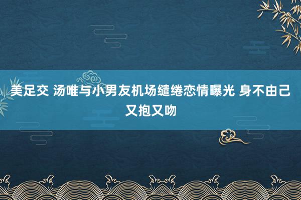 美足交 汤唯与小男友机场缱绻恋情曝光 身不由己又抱又吻