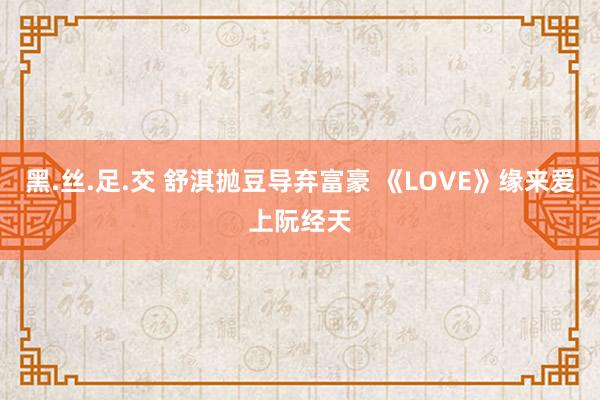 黑.丝.足.交 舒淇抛豆导弃富豪 《LOVE》缘来爱上阮经天