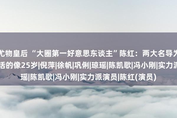 尤物皇后 “大圈第一好意思东谈主”陈红：两大名导为其沉迷，今55岁活的像25岁|倪萍|徐帆|巩俐|琼瑶|陈凯歌|冯小刚|实力派演员|陈红(演员)