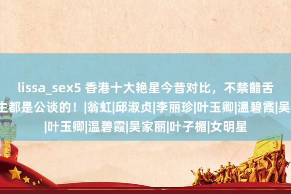 lissa_sex5 香港十大艳星今昔对比，不禁齰舌：时辰对每个东谈主都是公谈的！|翁虹|邱淑贞|李丽珍|叶玉卿|温碧霞|吴家丽|叶子楣|女明星